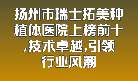 扬州市瑞士拓美种植体医院上榜前十，技术卓越，引领行业风潮
