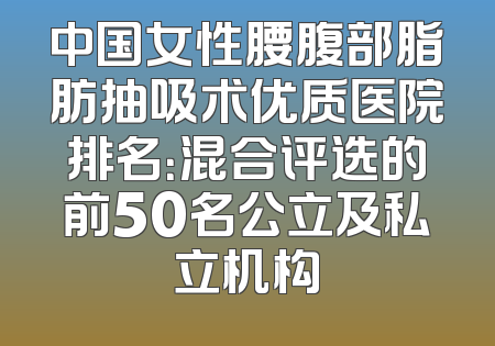 中国女性腰腹部脂肪抽吸术优质医院排名：混合评选的前50名公立及私立机构