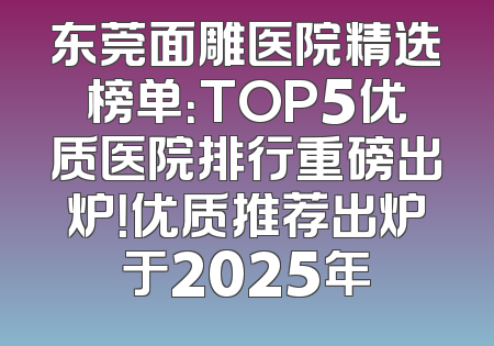 东莞面雕医院精选榜单：TOP5优质医院排行重磅出炉！优质推荐出炉于2025年