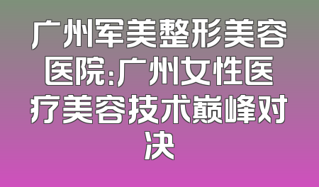 广州军美整形美容医院：广州女性医疗美容技术巅峰对决
