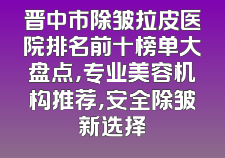 晋中市除皱拉皮医院排名前十榜单大盘点，专业美容机构推荐，安全除皱新选择