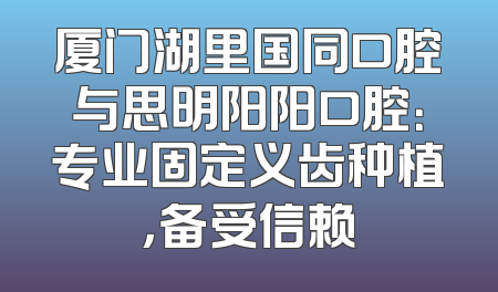 厦门湖里国同口腔与思明阳阳口腔：专业固定义齿种植，备受信赖