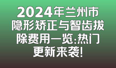2024年兰州市隐形矫正与智齿拔除费用一览：热门更新来袭！