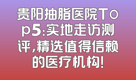 贵阳抽脂医院Top5：实地走访测评，精选值得信赖的医疗机构！