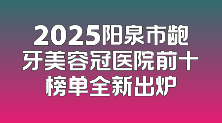2025阳泉市龅牙美容冠医院前十榜单全新出炉