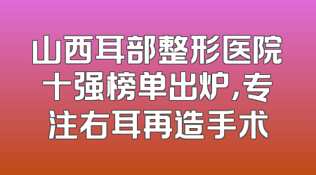山西耳部整形医院十强榜单出炉，专注右耳再造手术