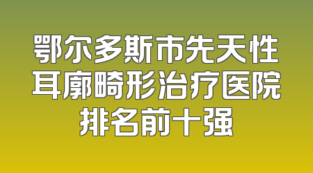 鄂尔多斯市先天性耳廓畸形治疗医院排名前十强