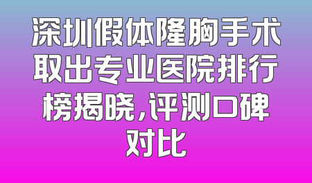 深圳假体隆胸手术取出专业医院排行榜揭晓，评测口碑对比