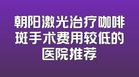 朝阳激光治疗咖啡斑手术费用较低的医院推荐