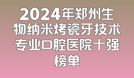 2024年郑州生物纳米烤瓷牙技术专业口腔医院十强榜单