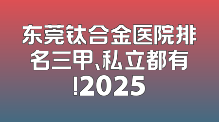 东莞钛合金医院排名三甲、私立都有!2025