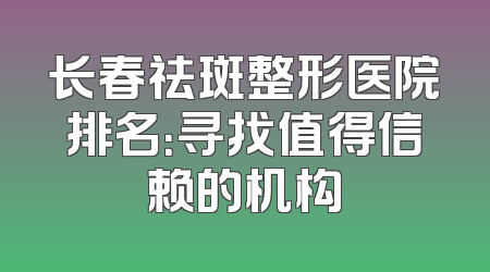 长春祛斑整形医院排名：寻找值得信赖的机构