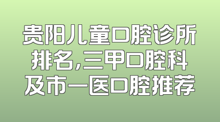 贵阳儿童口腔诊所排名，三甲口腔科及市一医口腔推荐