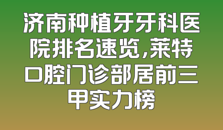 济南种植牙牙科医院排名速览，莱特口腔门诊部居前三甲实力榜