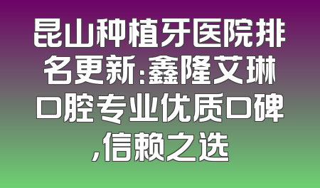 昆山种植牙医院排名更新：鑫隆艾琳口腔专业优质口碑，信赖之选