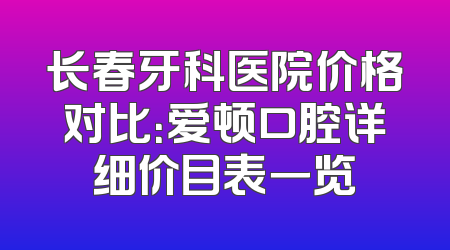 长春牙科医院价格对比：爱顿口腔详细价目表一览