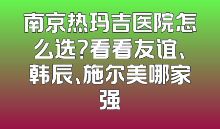 南京热玛吉医院怎么选？看看友谊、韩辰、施尔美哪家强