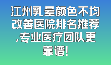 江州乳晕颜色不均改善医院排名推荐，专业医疗团队更靠谱！