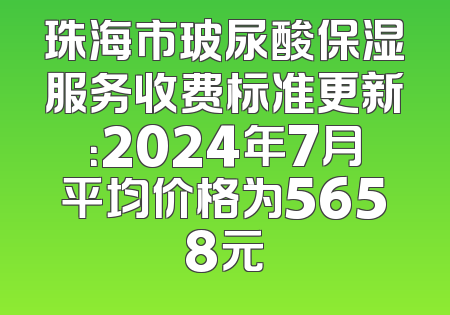 珠海市玻尿酸保湿服务收费标准更新：2024年7月平均价格为5658元