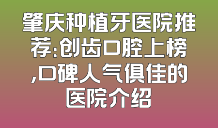 肇庆种植牙医院推荐：创齿口腔上榜，口碑人气俱佳的医院介绍