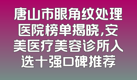 唐山市眼角纹处理医院榜单揭晓，安美医疗美容诊所入选十强口碑推荐