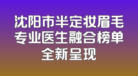 沈阳市半定妆眉毛专业医生融合榜单全新呈现