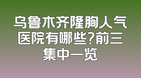 乌鲁木齐隆胸人气医院有哪些？前三集中一览