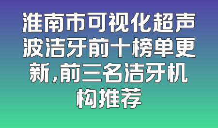 淮南市可视化超声波洁牙前十榜单更新，前三名洁牙机构推荐