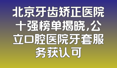 北京牙齿矫正医院十强榜单揭晓，公立口腔医院牙套服务获认可