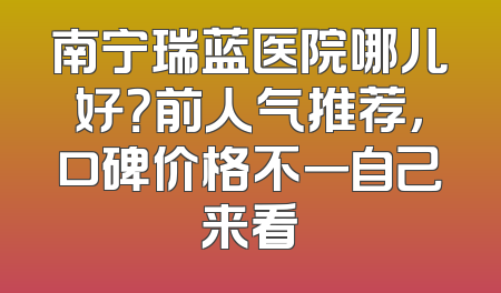 南宁瑞蓝医院哪儿好？前人气推荐，口碑价格不一自己来看