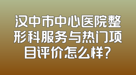 汉中市中心医院整形科服务与热门项目评价怎么样？