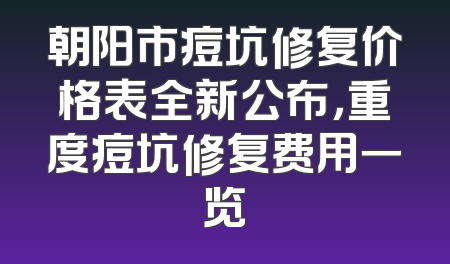 朝阳市痘坑修复价格表全新公布，重度痘坑修复费用一览