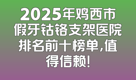 2025年鸡西市假牙钴铬支架医院排名前十榜单，值得信赖！