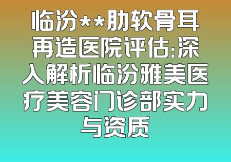 临汾**肋软骨耳再造医院评估：深入解析临汾雅美医疗美容门诊部实力与资质