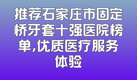 推荐石家庄市固定桥牙套十强医院榜单，优质医疗服务体验