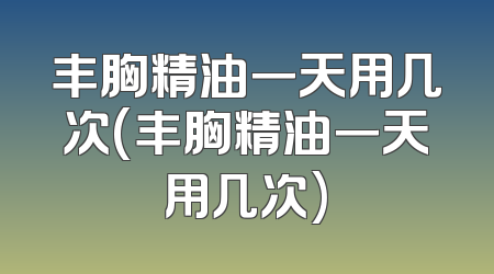 丰胸精油一天用几次(丰胸精油一天用几次)