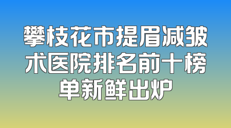 攀枝花市提眉减皱术医院排名前十榜单新鲜出炉
