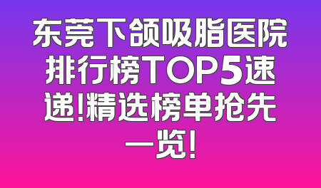 东莞下颌吸脂医院排行榜TOP5速递！精选榜单抢先一览！