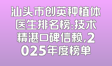 汕头市创英种植体医生排名榜：技术精湛口碑信赖，2025年度榜单