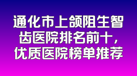 通化市上颌阻生智齿医院排名前十，优质医院榜单推荐