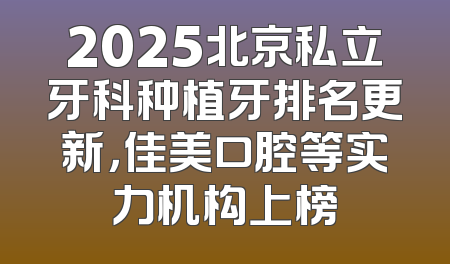 2025北京私立牙科种植牙排名更新，佳美口腔等实力机构上榜