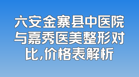 六安金寨县中医院与嘉秀医美整形对比，价格表解析