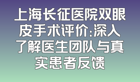 上海长征医院双眼皮手术评价：深入了解医生团队与真实患者反馈