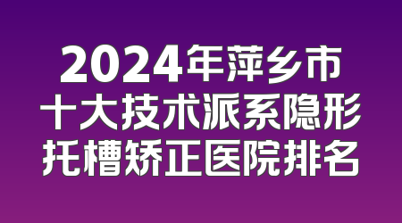 2024年萍乡市十大技术派系隐形托槽矫正医院排名
