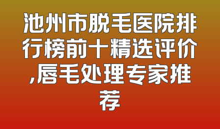 池州市脱毛医院排行榜前十精选评价，唇毛处理专家推荐