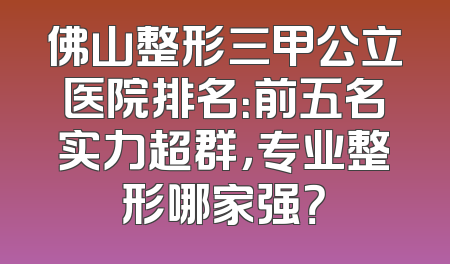 佛山整形三甲公立医院排名：前五名实力超群，专业整形哪家强？
