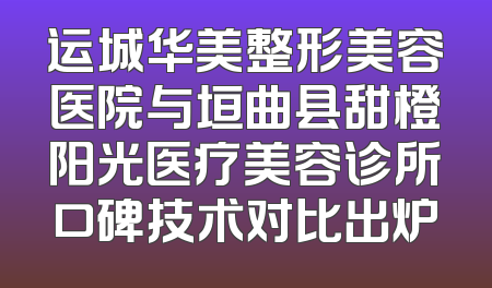 运城华美整形美容医院与垣曲县甜橙阳光医疗美容诊所口碑技术对比出炉