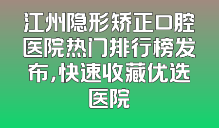 江州隐形矫正口腔医院热门排行榜发布，快速收藏优选医院