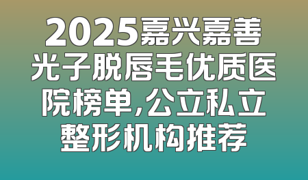 2025嘉兴嘉善光子脱唇毛优质医院榜单，公立私立整形机构推荐