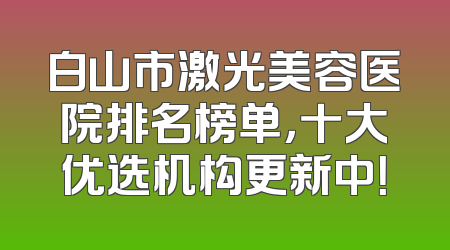 白山市激光美容医院排名榜单，十大优选机构更新中！